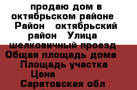 продаю дом в октябрьском районе › Район ­ октябрьский район › Улица ­ шелковичный проезд › Общая площадь дома ­ 38 › Площадь участка ­ 2 › Цена ­ 1 200 000 - Саратовская обл., Саратов г. Недвижимость » Дома, коттеджи, дачи продажа   . Саратовская обл.